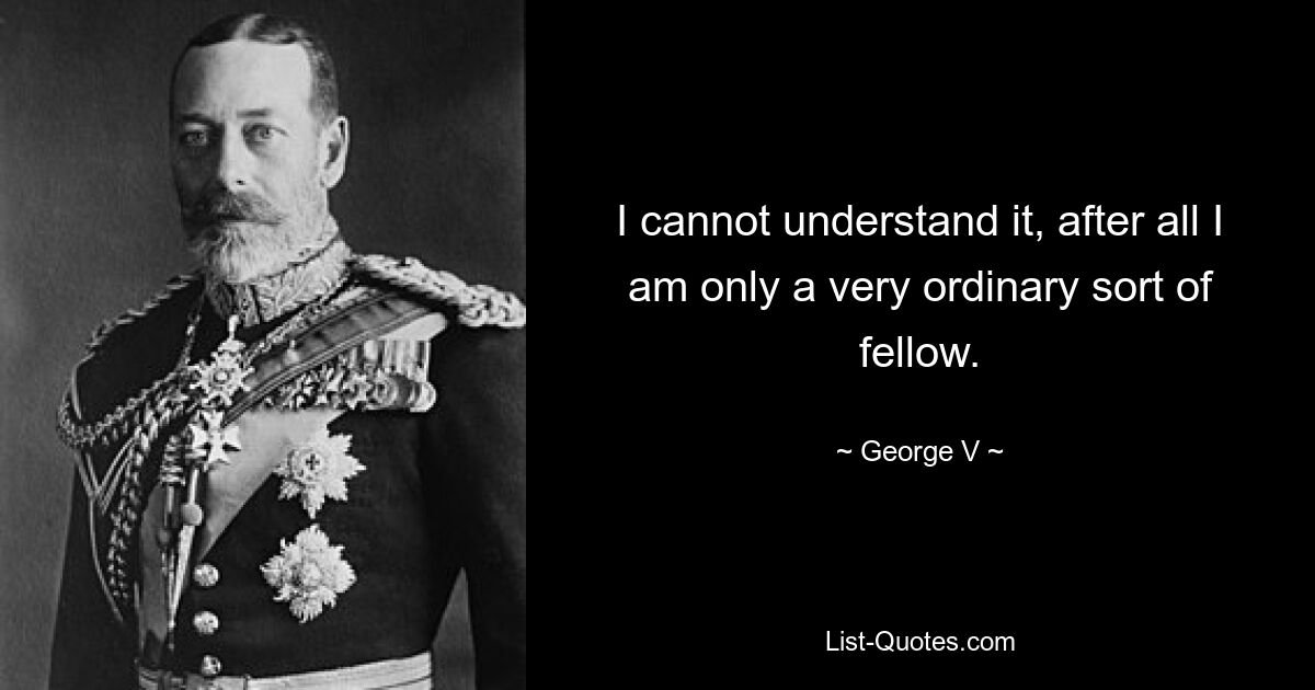 I cannot understand it, after all I am only a very ordinary sort of fellow. — © George V