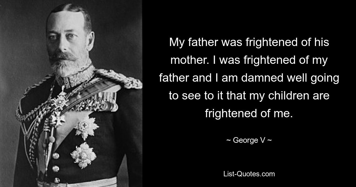 My father was frightened of his mother. I was frightened of my father and I am damned well going to see to it that my children are frightened of me. — © George V