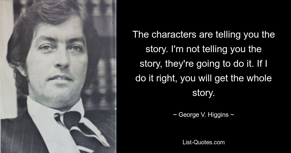 The characters are telling you the story. I'm not telling you the story, they're going to do it. If I do it right, you will get the whole story. — © George V. Higgins