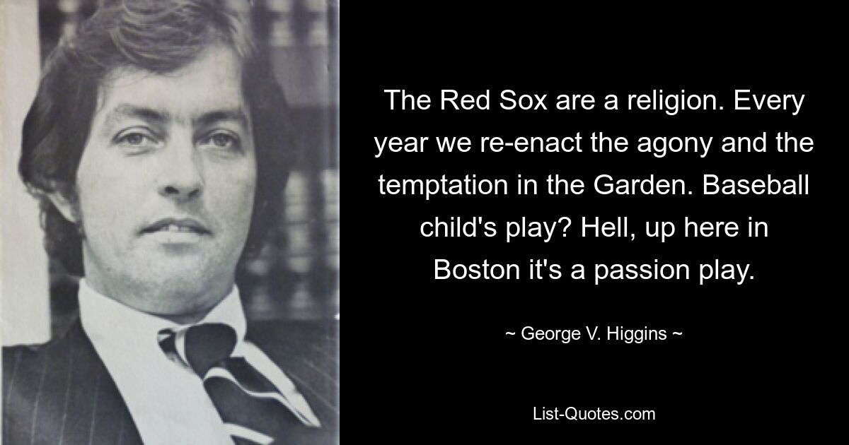 The Red Sox are a religion. Every year we re-enact the agony and the temptation in the Garden. Baseball child's play? Hell, up here in Boston it's a passion play. — © George V. Higgins