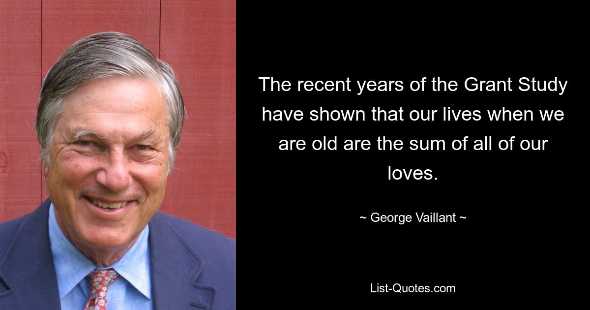 The recent years of the Grant Study have shown that our lives when we are old are the sum of all of our loves. — © George Vaillant