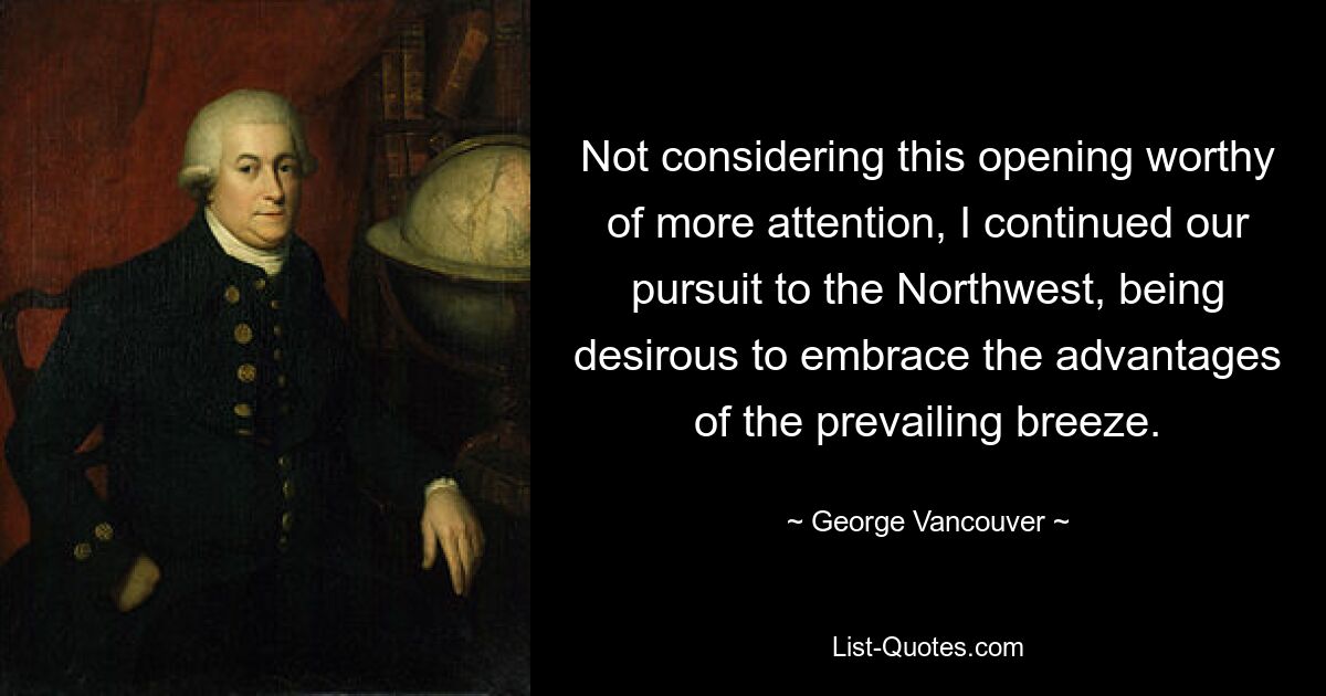 Not considering this opening worthy of more attention, I continued our pursuit to the Northwest, being desirous to embrace the advantages of the prevailing breeze. — © George Vancouver