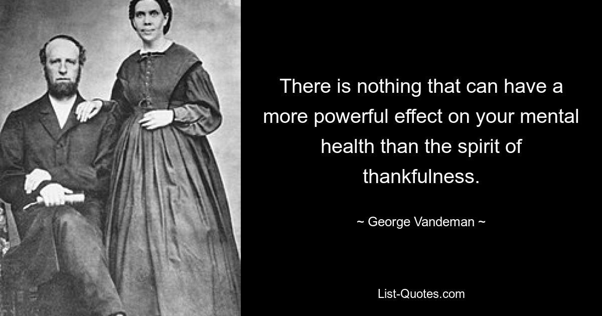 There is nothing that can have a more powerful effect on your mental health than the spirit of thankfulness. — © George Vandeman