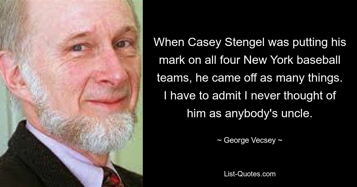 When Casey Stengel was putting his mark on all four New York baseball teams, he came off as many things. I have to admit I never thought of him as anybody's uncle. — © George Vecsey