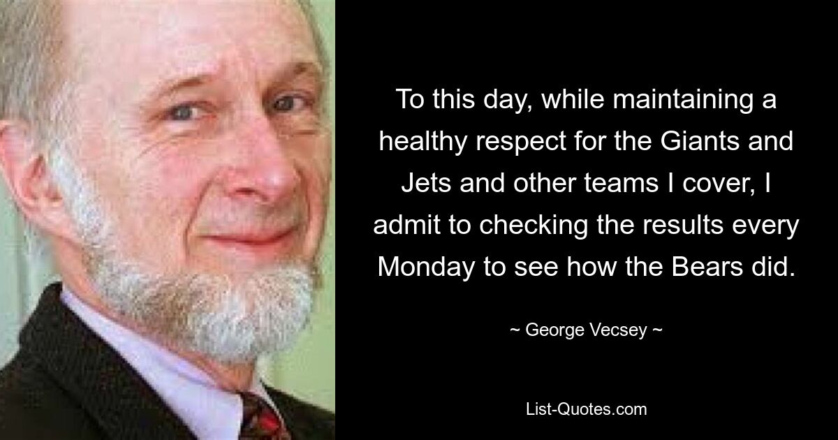 To this day, while maintaining a healthy respect for the Giants and Jets and other teams I cover, I admit to checking the results every Monday to see how the Bears did. — © George Vecsey