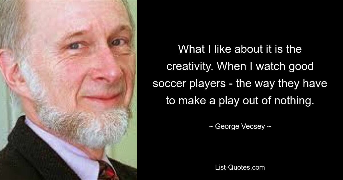 What I like about it is the creativity. When I watch good soccer players - the way they have to make a play out of nothing. — © George Vecsey