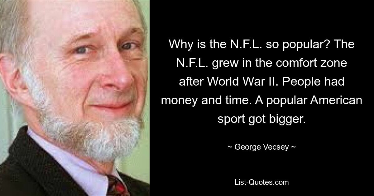 Why is the N.F.L. so popular? The N.F.L. grew in the comfort zone after World War II. People had money and time. A popular American sport got bigger. — © George Vecsey