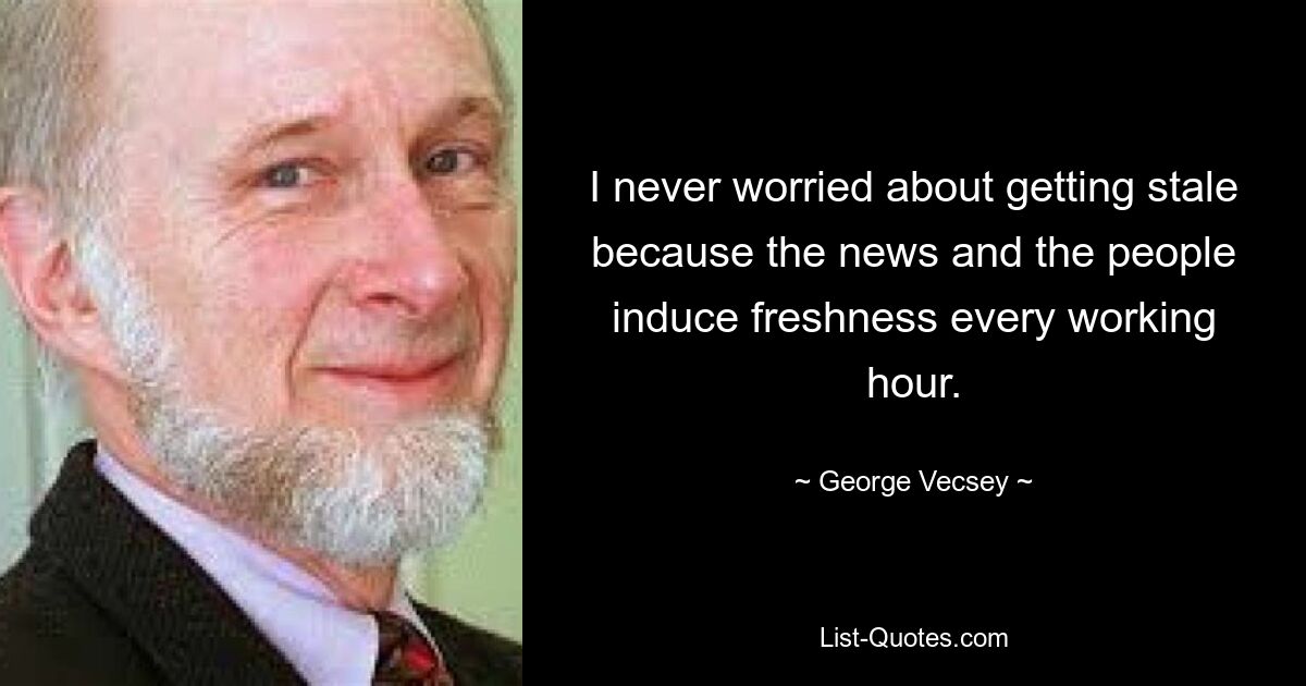 I never worried about getting stale because the news and the people induce freshness every working hour. — © George Vecsey