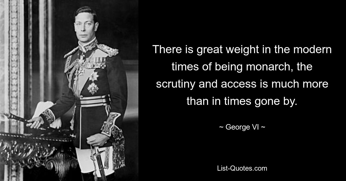 There is great weight in the modern times of being monarch, the scrutiny and access is much more than in times gone by. — © George VI