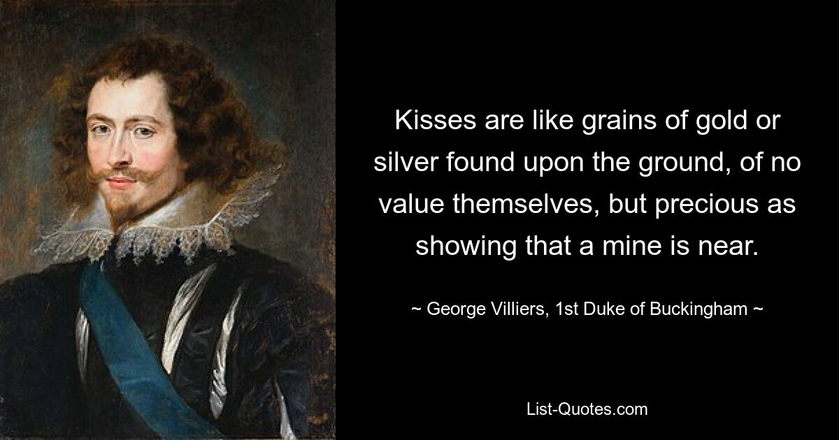 Kisses are like grains of gold or silver found upon the ground, of no value themselves, but precious as showing that a mine is near. — © George Villiers, 1st Duke of Buckingham