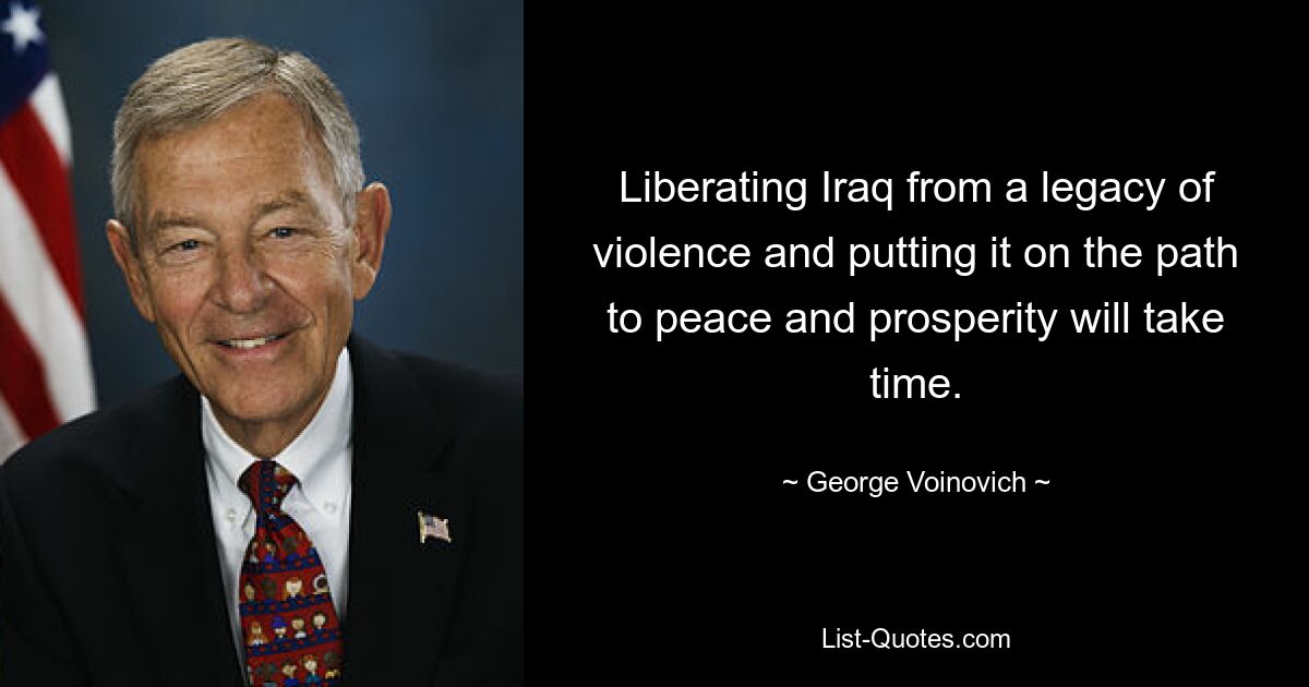 Liberating Iraq from a legacy of violence and putting it on the path to peace and prosperity will take time. — © George Voinovich