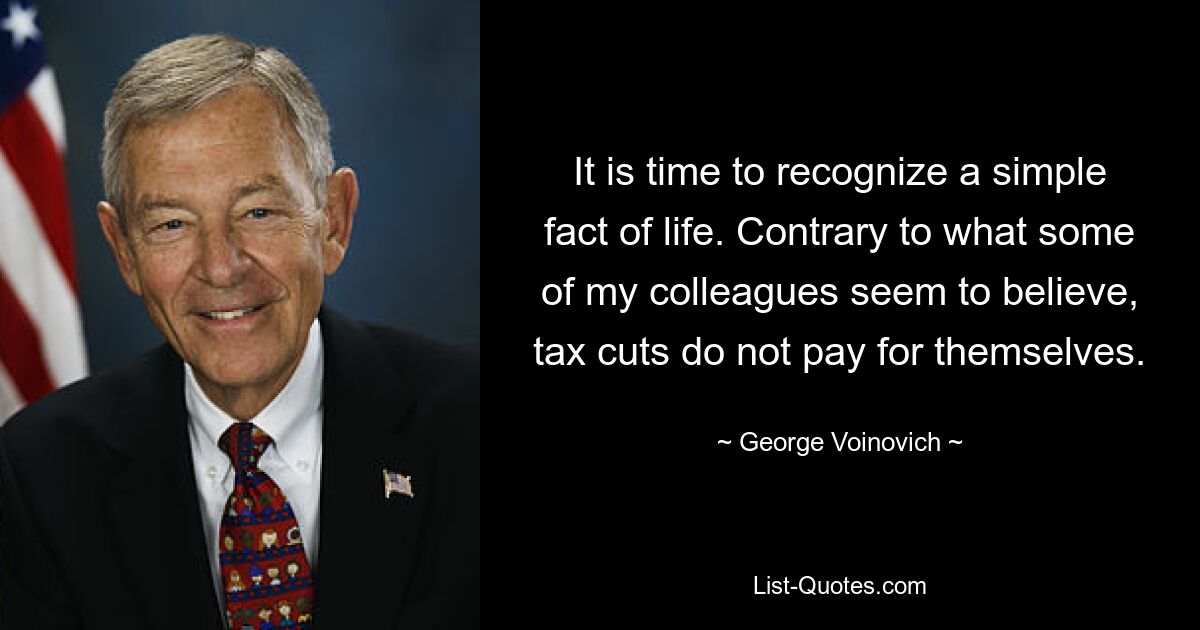 It is time to recognize a simple fact of life. Contrary to what some of my colleagues seem to believe, tax cuts do not pay for themselves. — © George Voinovich