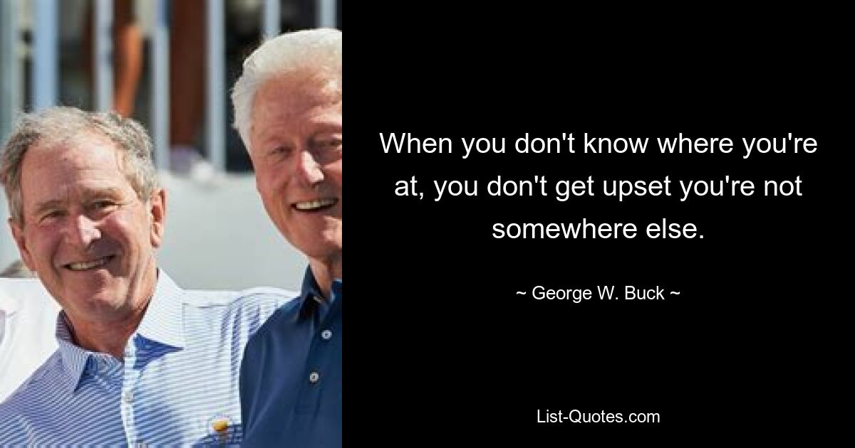 When you don't know where you're at, you don't get upset you're not somewhere else. — © George W. Buck