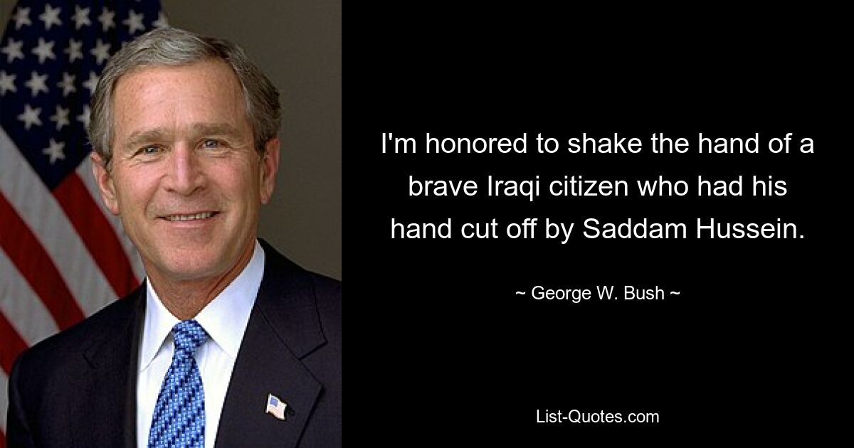 I'm honored to shake the hand of a brave Iraqi citizen who had his hand cut off by Saddam Hussein. — © George W. Bush