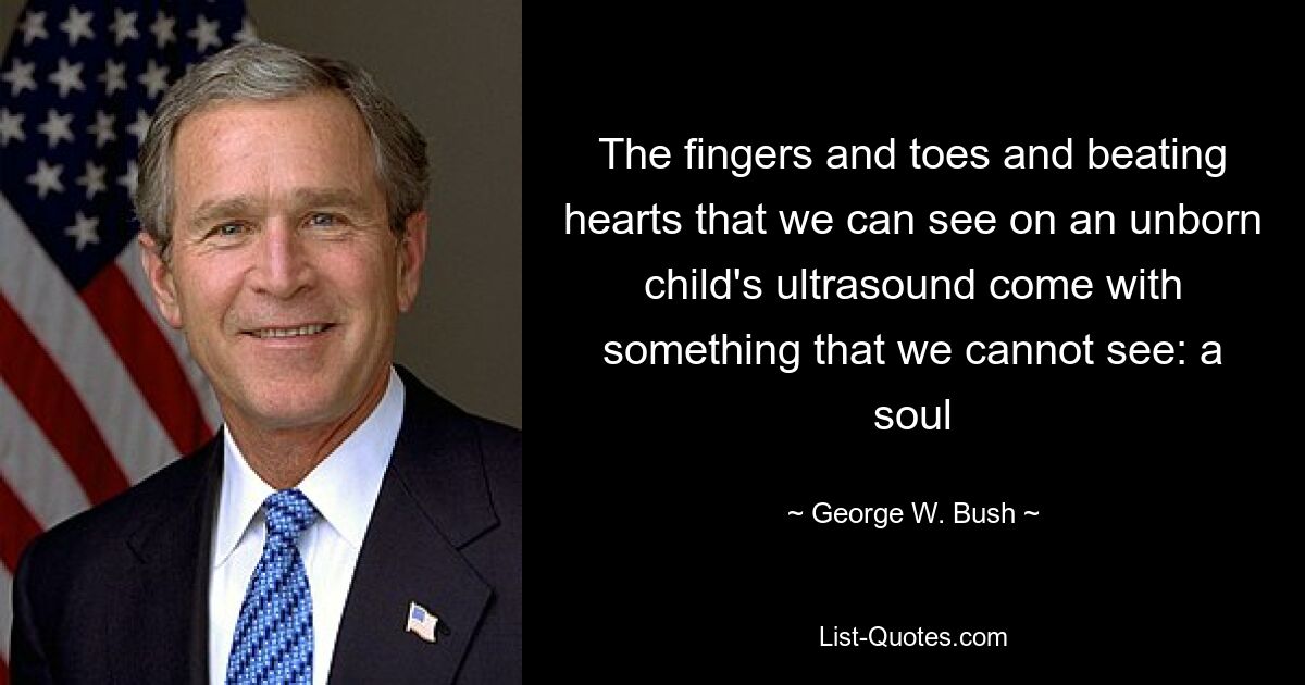 The fingers and toes and beating hearts that we can see on an unborn child's ultrasound come with something that we cannot see: a soul — © George W. Bush