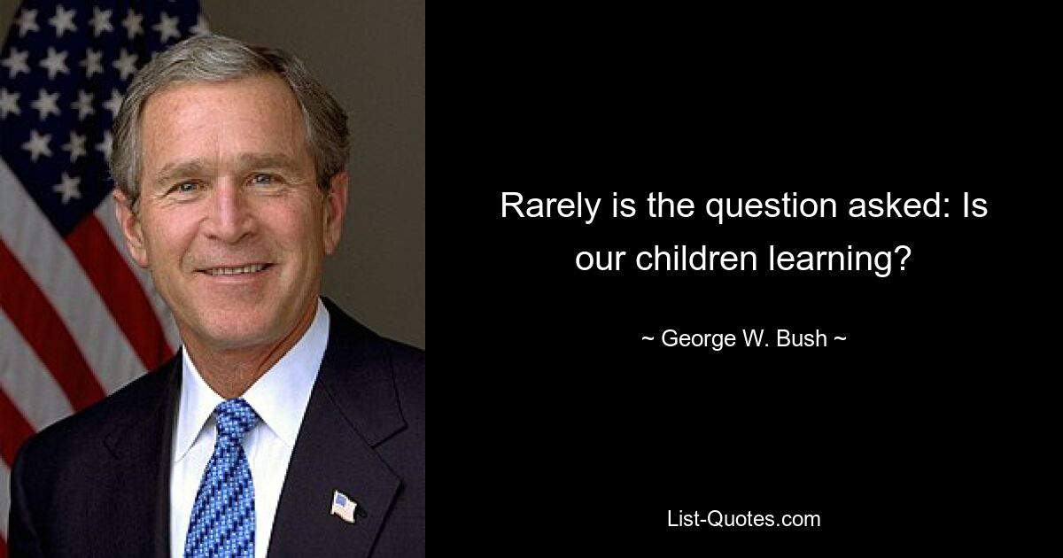 Rarely is the question asked: Is our children learning? — © George W. Bush