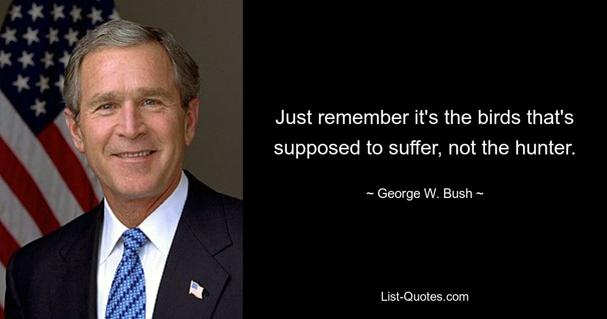 Just remember it's the birds that's supposed to suffer, not the hunter. — © George W. Bush