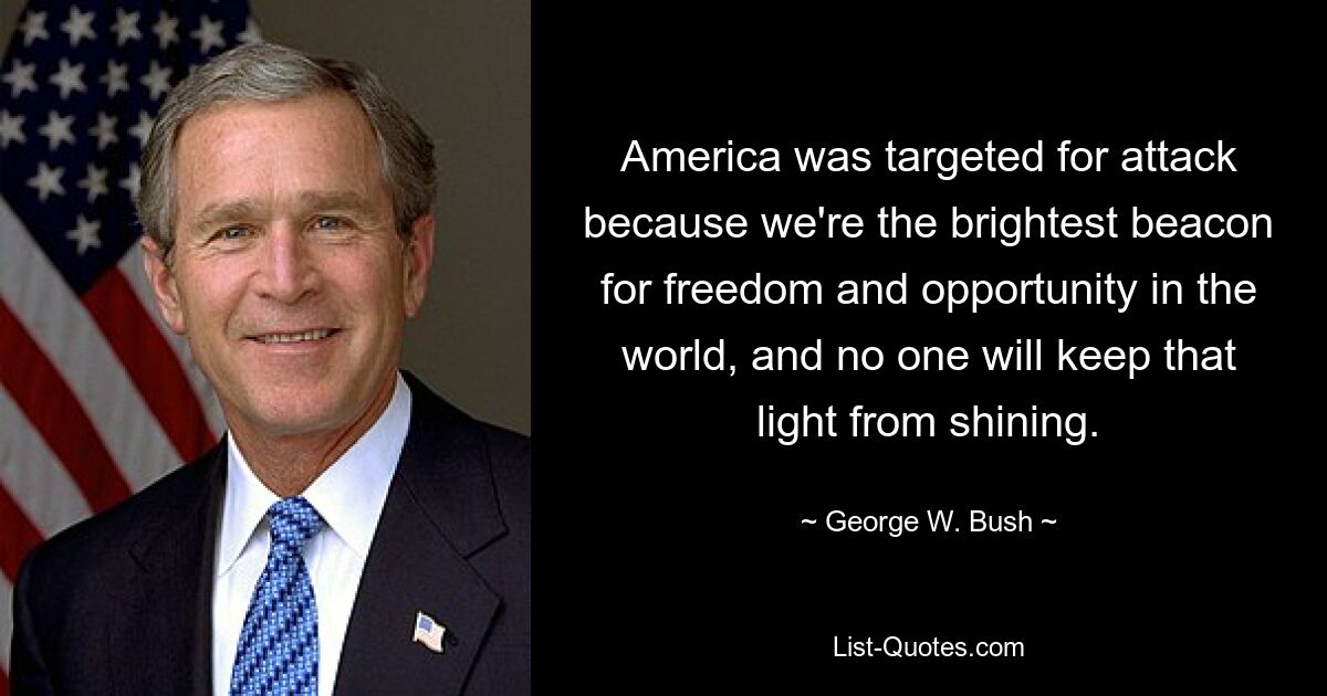 America was targeted for attack because we're the brightest beacon for freedom and opportunity in the world, and no one will keep that light from shining. — © George W. Bush