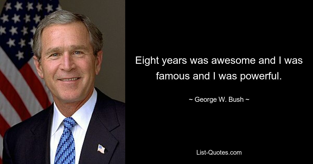 Eight years was awesome and I was famous and I was powerful. — © George W. Bush