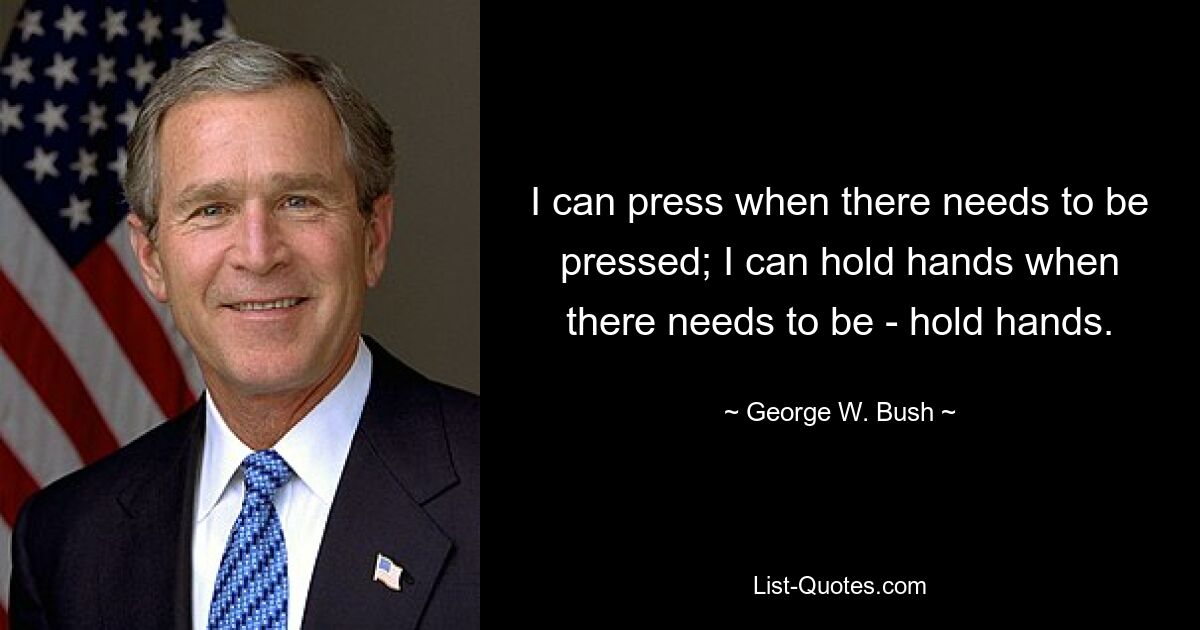 I can press when there needs to be pressed; I can hold hands when there needs to be - hold hands. — © George W. Bush