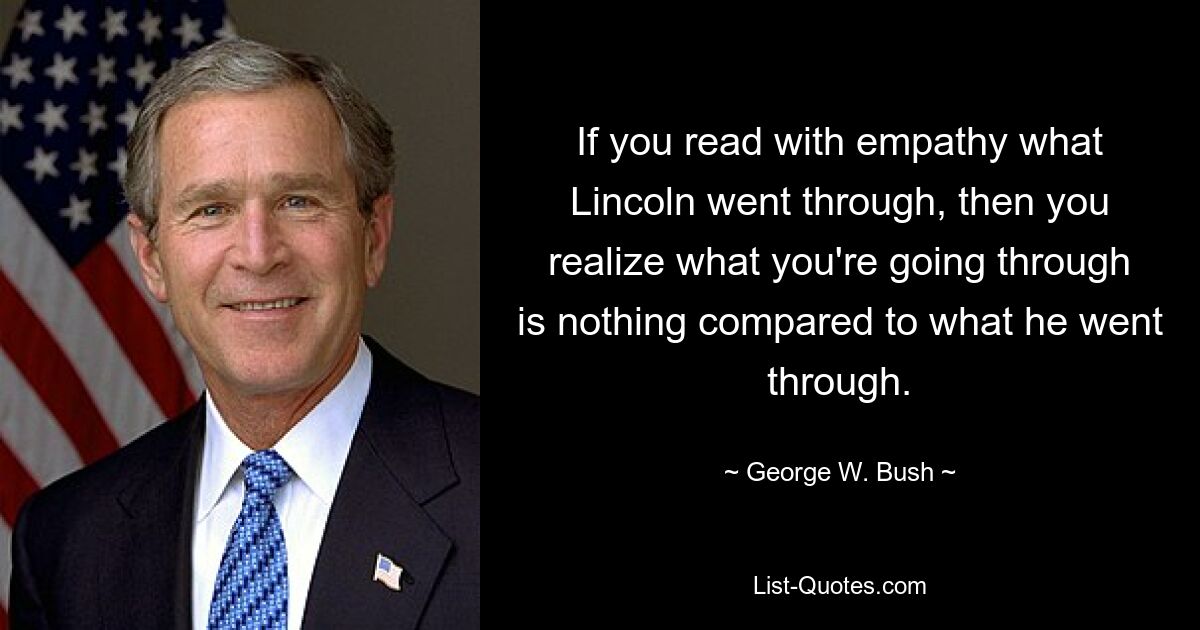 If you read with empathy what Lincoln went through, then you realize what you're going through is nothing compared to what he went through. — © George W. Bush