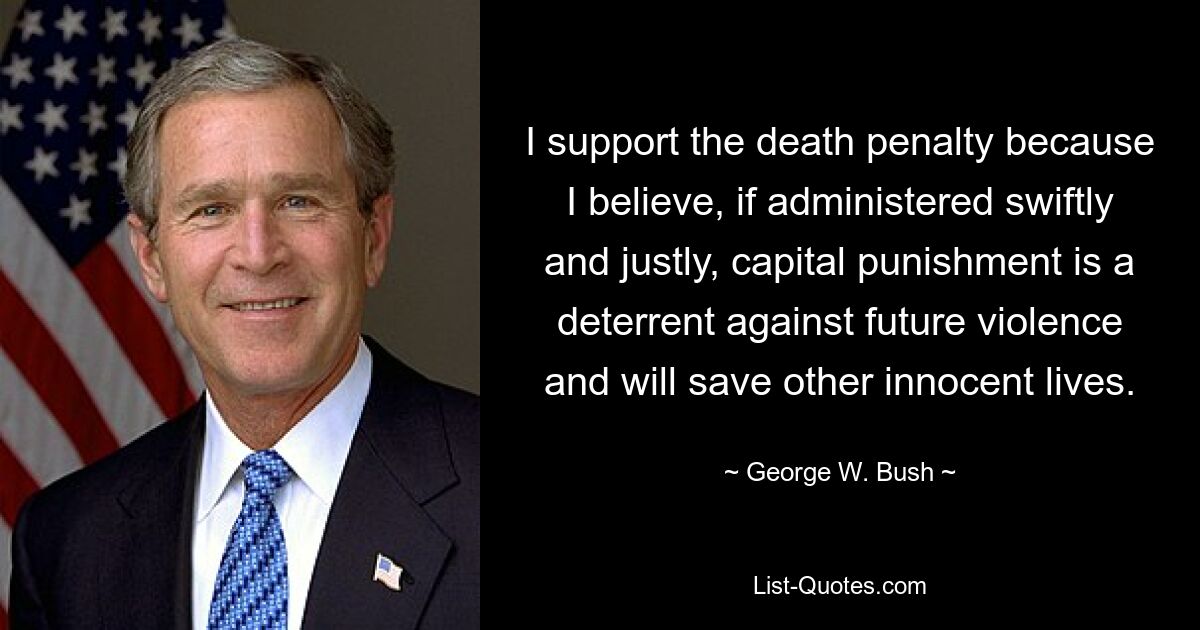 I support the death penalty because I believe, if administered swiftly and justly, capital punishment is a deterrent against future violence and will save other innocent lives. — © George W. Bush