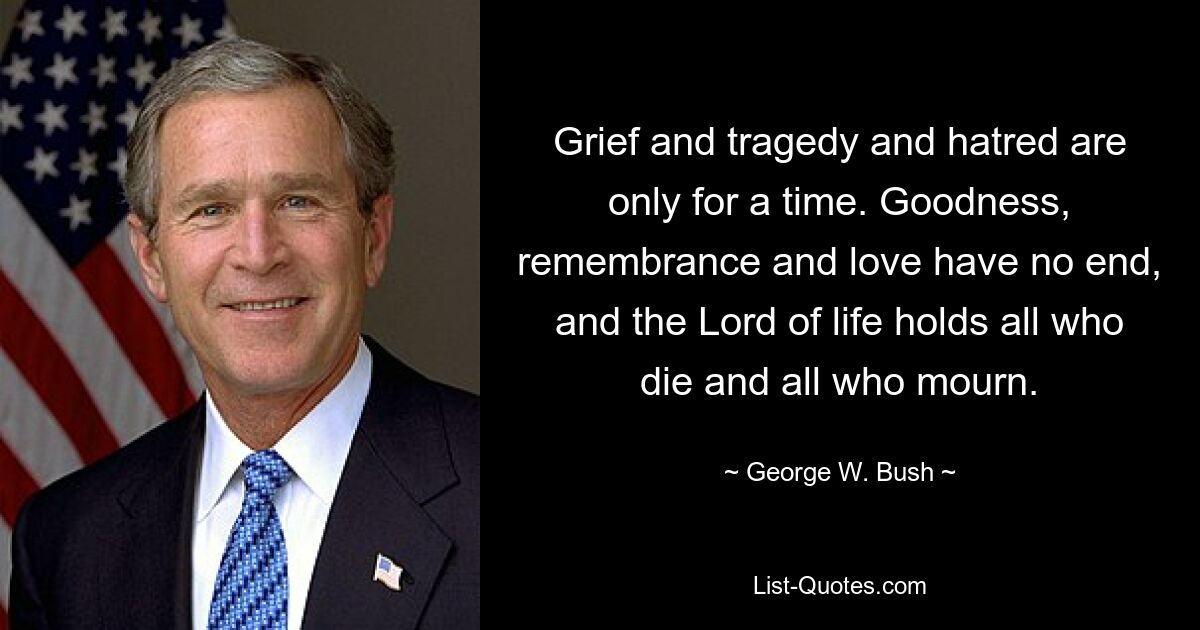 Grief and tragedy and hatred are only for a time. Goodness, remembrance and love have no end, and the Lord of life holds all who die and all who mourn. — © George W. Bush