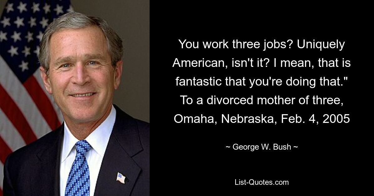 You work three jobs? Uniquely American, isn't it? I mean, that is fantastic that you're doing that." To a divorced mother of three, Omaha, Nebraska, Feb. 4, 2005 — © George W. Bush