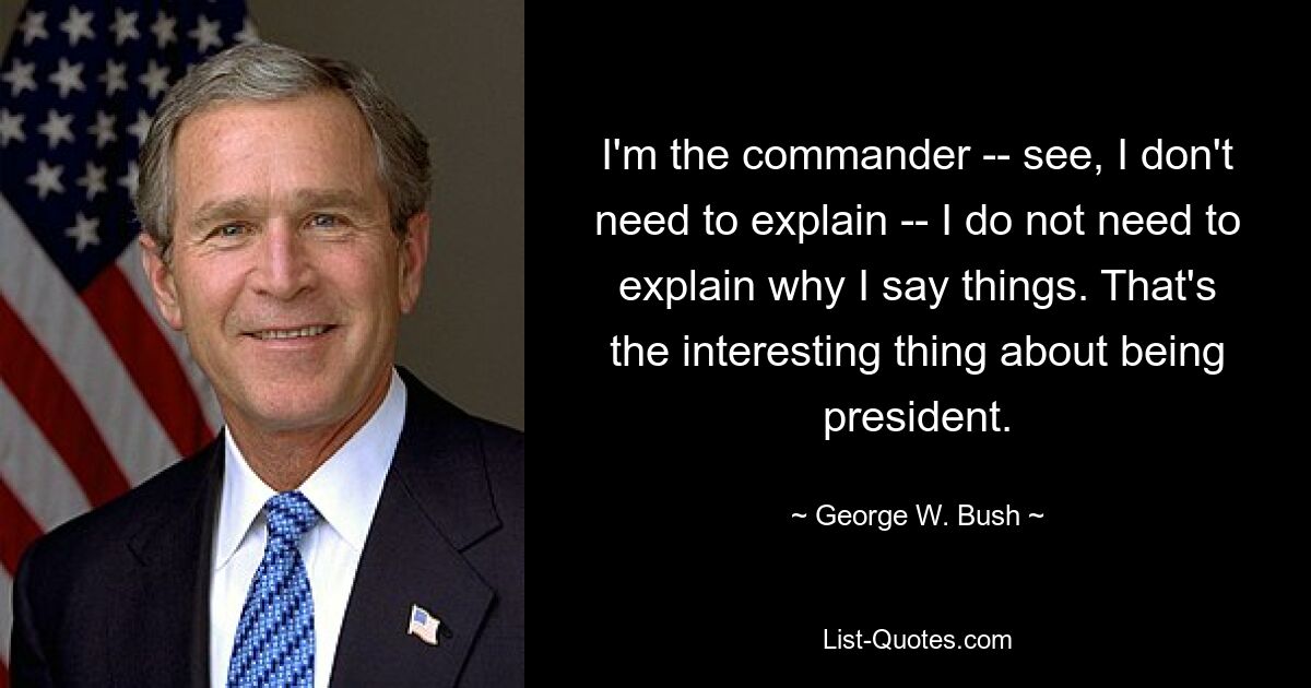 I'm the commander -- see, I don't need to explain -- I do not need to explain why I say things. That's the interesting thing about being president. — © George W. Bush