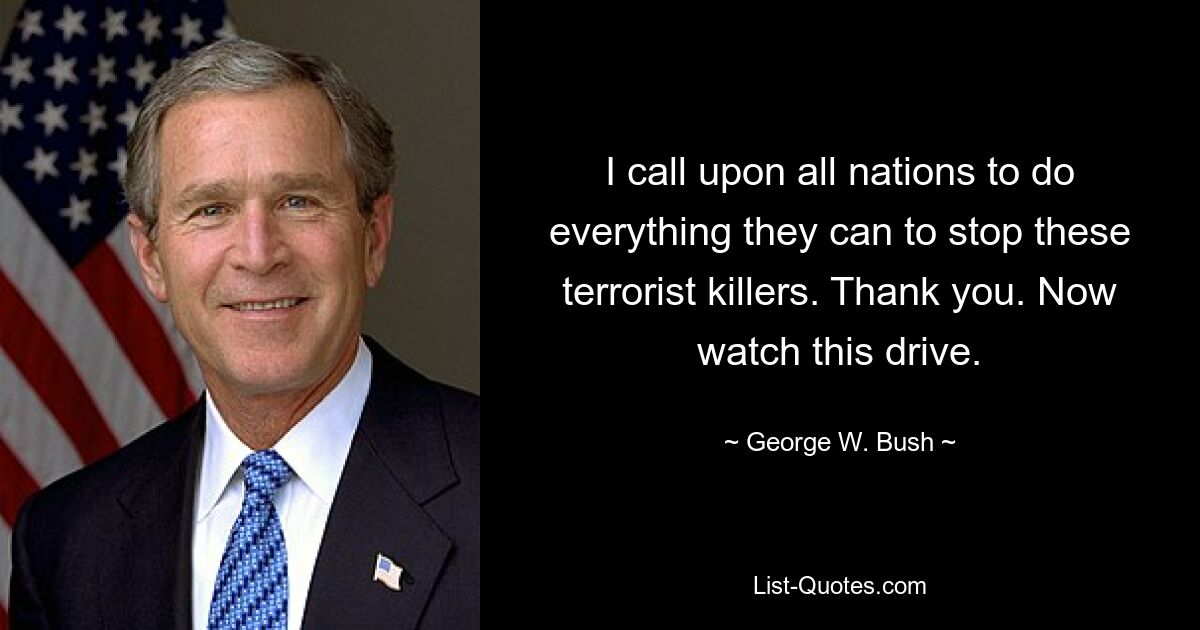 I call upon all nations to do everything they can to stop these terrorist killers. Thank you. Now watch this drive. — © George W. Bush