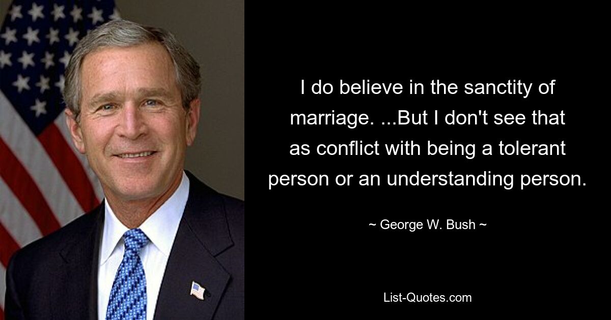 I do believe in the sanctity of marriage. ...But I don't see that as conflict with being a tolerant person or an understanding person. — © George W. Bush