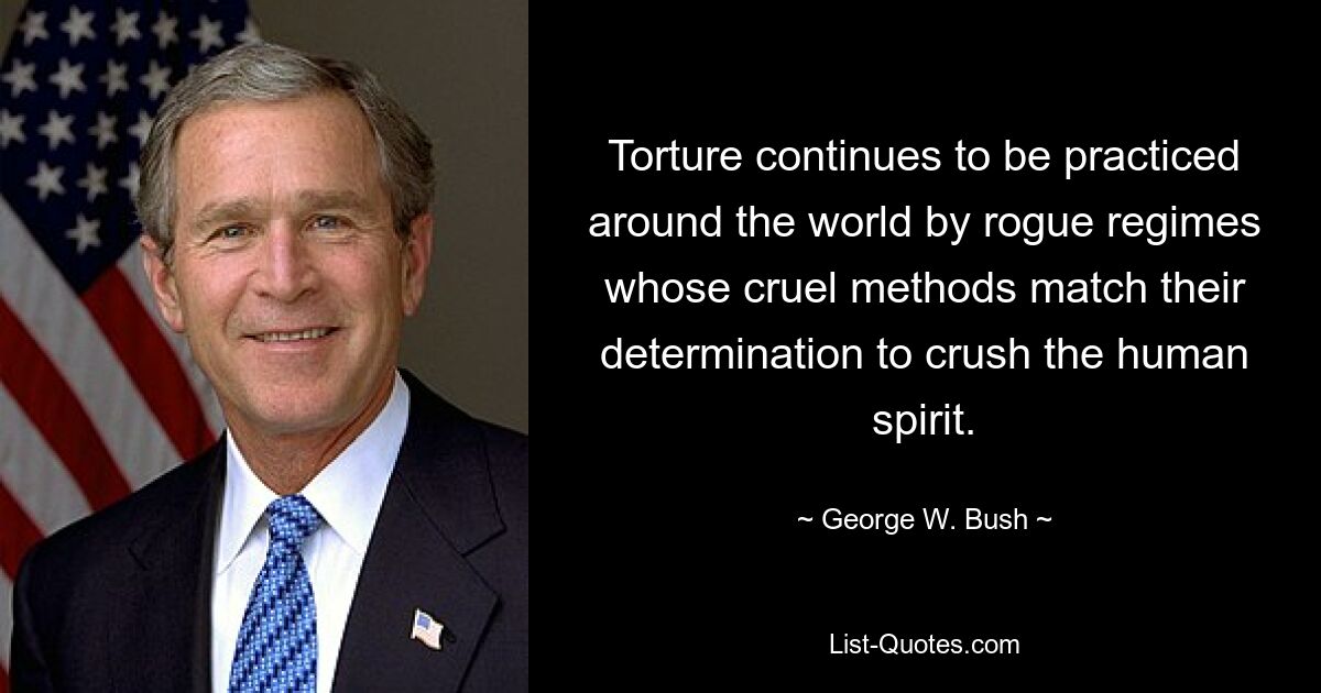 Torture continues to be practiced around the world by rogue regimes whose cruel methods match their determination to crush the human spirit. — © George W. Bush