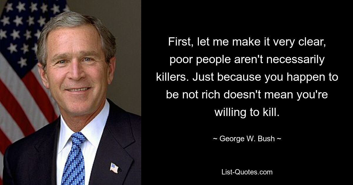 First, let me make it very clear, poor people aren't necessarily killers. Just because you happen to be not rich doesn't mean you're willing to kill. — © George W. Bush