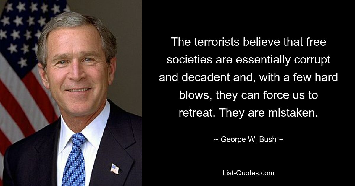 The terrorists believe that free societies are essentially corrupt and decadent and, with a few hard blows, they can force us to retreat. They are mistaken. — © George W. Bush