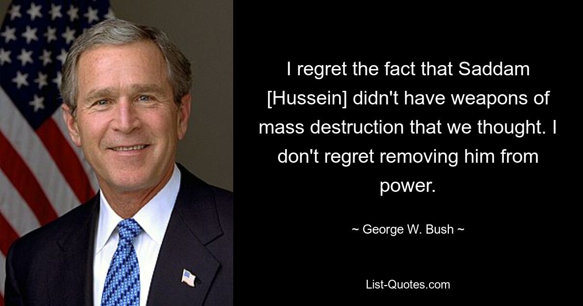 I regret the fact that Saddam [Hussein] didn't have weapons of mass destruction that we thought. I don't regret removing him from power. — © George W. Bush