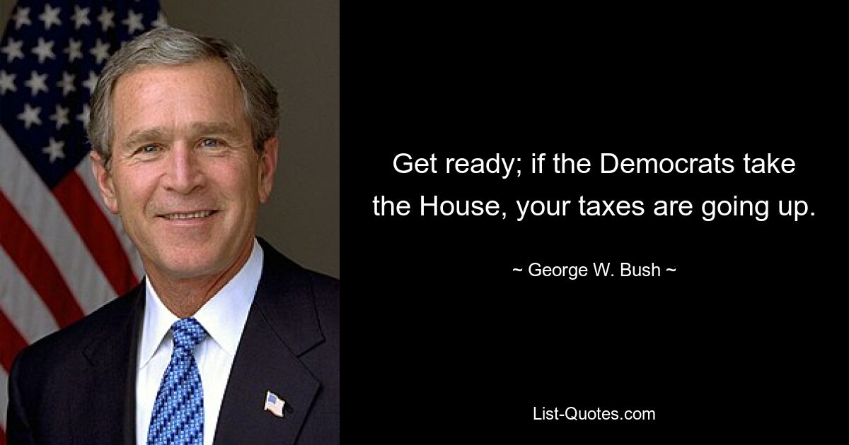 Get ready; if the Democrats take the House, your taxes are going up. — © George W. Bush