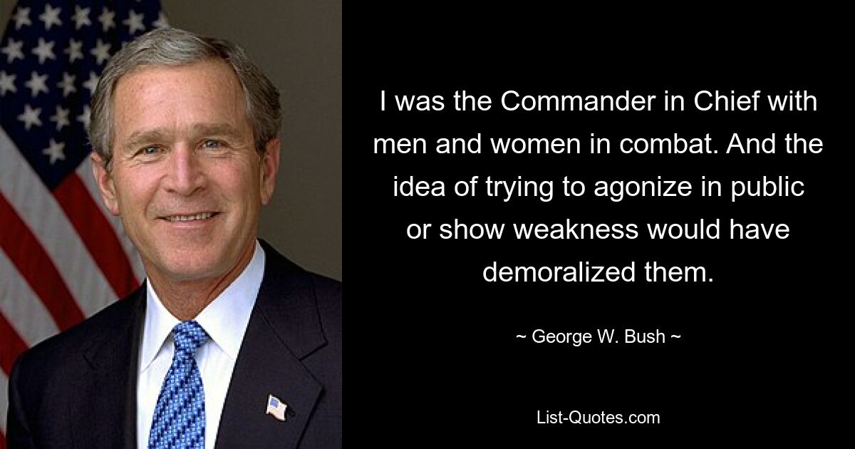 I was the Commander in Chief with men and women in combat. And the idea of trying to agonize in public or show weakness would have demoralized them. — © George W. Bush