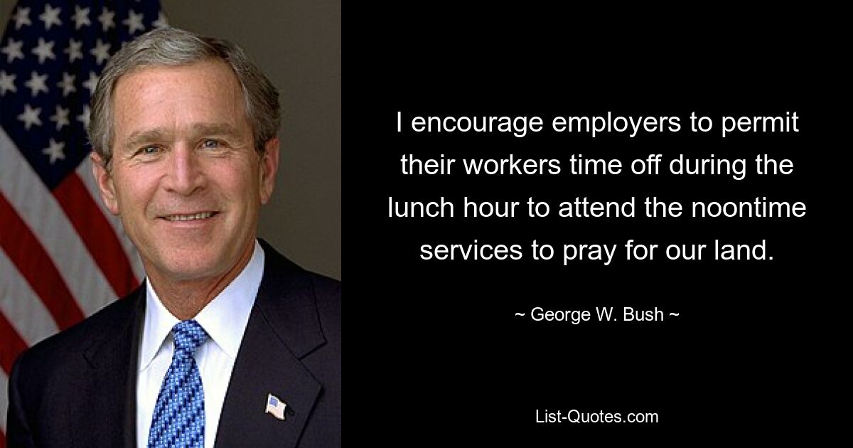 I encourage employers to permit their workers time off during the lunch hour to attend the noontime services to pray for our land. — © George W. Bush