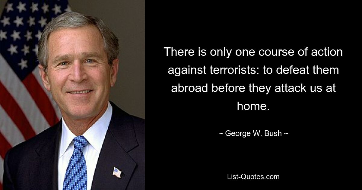 There is only one course of action against terrorists: to defeat them abroad before they attack us at home. — © George W. Bush