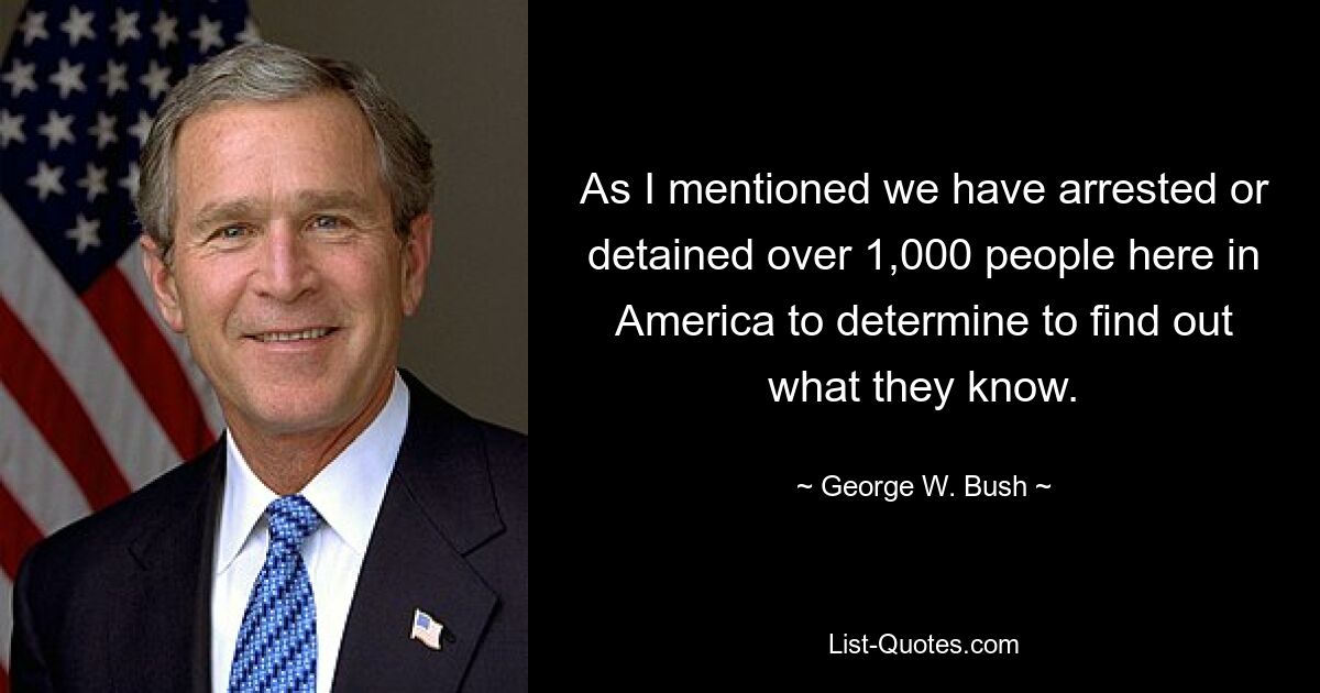 As I mentioned we have arrested or detained over 1,000 people here in America to determine to find out what they know. — © George W. Bush