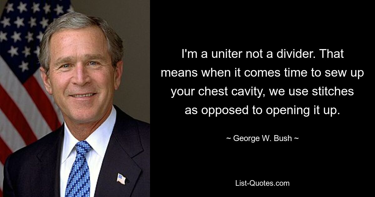 I'm a uniter not a divider. That means when it comes time to sew up your chest cavity, we use stitches as opposed to opening it up. — © George W. Bush