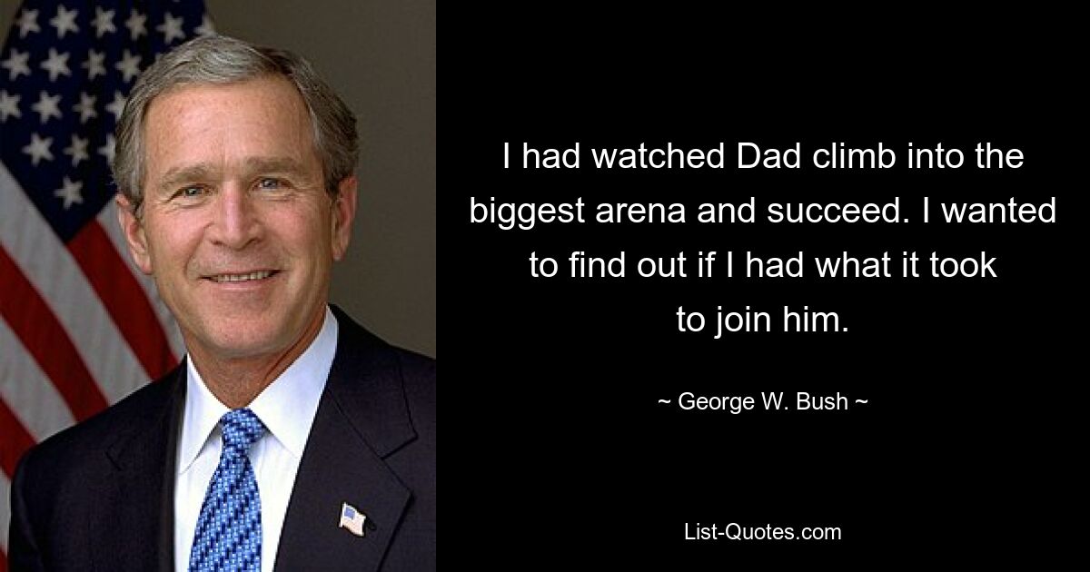 I had watched Dad climb into the biggest arena and succeed. I wanted to find out if I had what it took to join him. — © George W. Bush