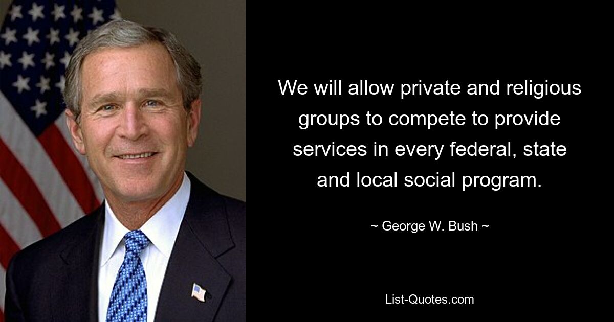 We will allow private and religious groups to compete to provide services in every federal, state and local social program. — © George W. Bush