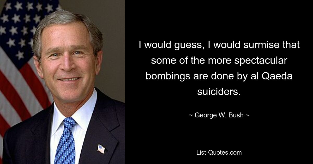 I would guess, I would surmise that some of the more spectacular bombings are done by al Qaeda suiciders. — © George W. Bush