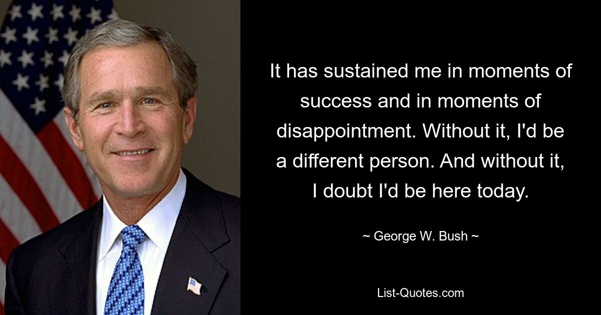 It has sustained me in moments of success and in moments of disappointment. Without it, I'd be a different person. And without it, I doubt I'd be here today. — © George W. Bush