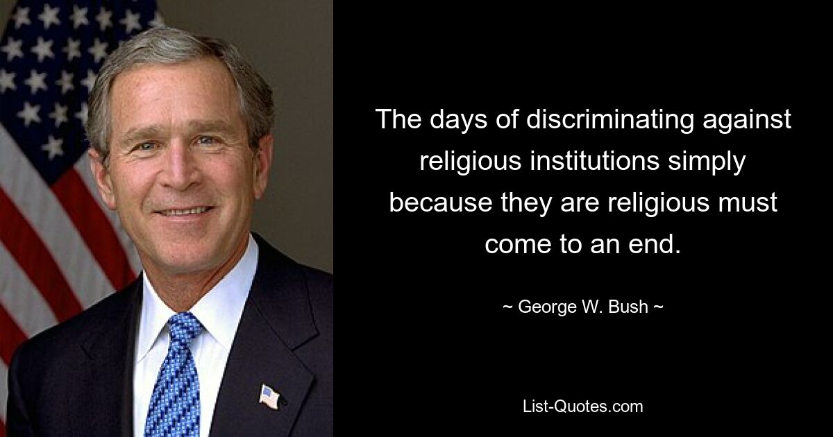 The days of discriminating against religious institutions simply because they are religious must come to an end. — © George W. Bush