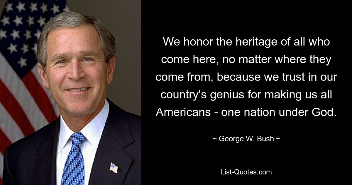 We honor the heritage of all who come here, no matter where they come from, because we trust in our country's genius for making us all Americans - one nation under God. — © George W. Bush