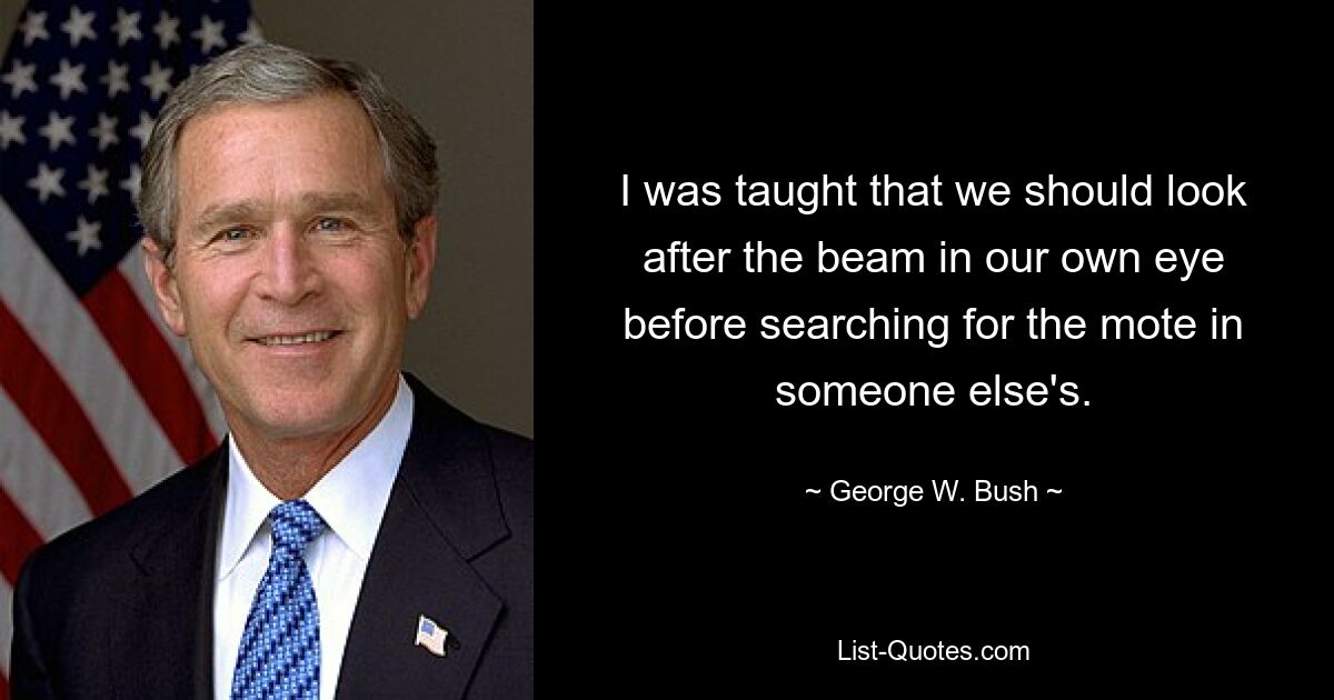 I was taught that we should look after the beam in our own eye before searching for the mote in someone else's. — © George W. Bush