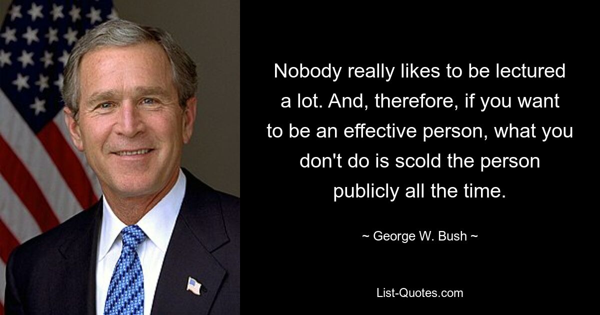 Nobody really likes to be lectured a lot. And, therefore, if you want to be an effective person, what you don't do is scold the person publicly all the time. — © George W. Bush