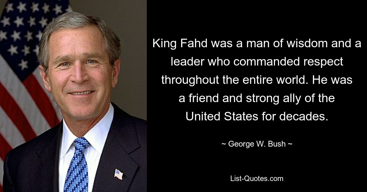 King Fahd was a man of wisdom and a leader who commanded respect throughout the entire world. He was a friend and strong ally of the United States for decades. — © George W. Bush